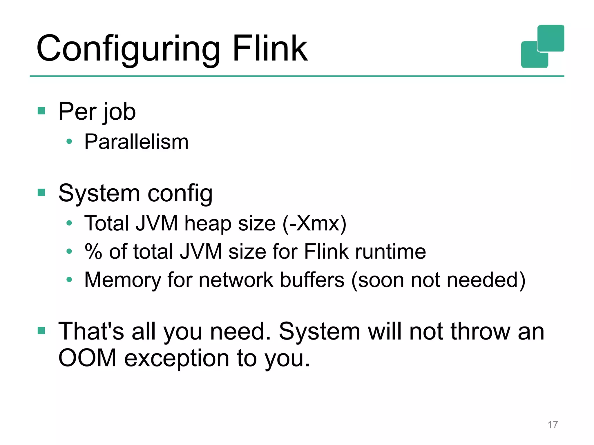 Configuring Flink
 Per job
• Parallelism
 System config
• Total JVM heap size (-Xmx)
• % of total JVM size for Flink runtime
• Memory for network buffers (soon not needed)
 That's all you need. System will not throw an
OOM exception to you.
17
 