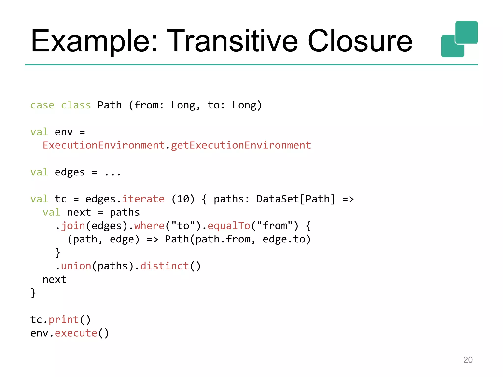 Example: Transitive Closure
20
case class Path (from: Long, to: Long)
val env =
ExecutionEnvironment.getExecutionEnvironment
val edges = ...
val tc = edges.iterate (10) { paths: DataSet[Path] =>
val next = paths
.join(edges).where("to").equalTo("from") {
(path, edge) => Path(path.from, edge.to)
}
.union(paths).distinct()
next
}
tc.print()
env.execute()
 