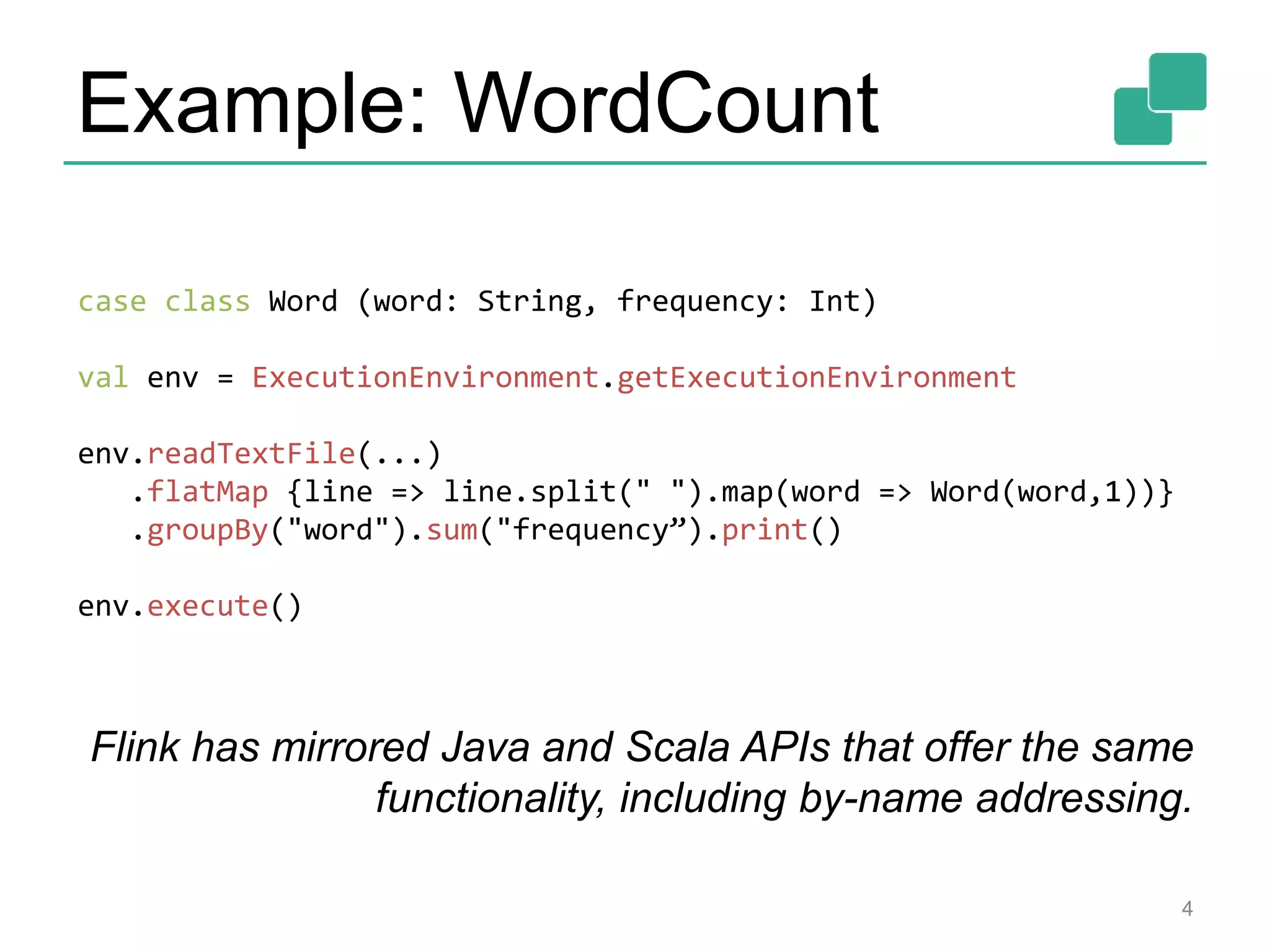Example: WordCount
4
case class Word (word: String, frequency: Int)
val env = ExecutionEnvironment.getExecutionEnvironment
env.readTextFile(...)
.flatMap {line => line.split(" ").map(word => Word(word,1))}
.groupBy("word").sum("frequency”).print()
env.execute()
Flink has mirrored Java and Scala APIs that offer the same
functionality, including by-name addressing.
 