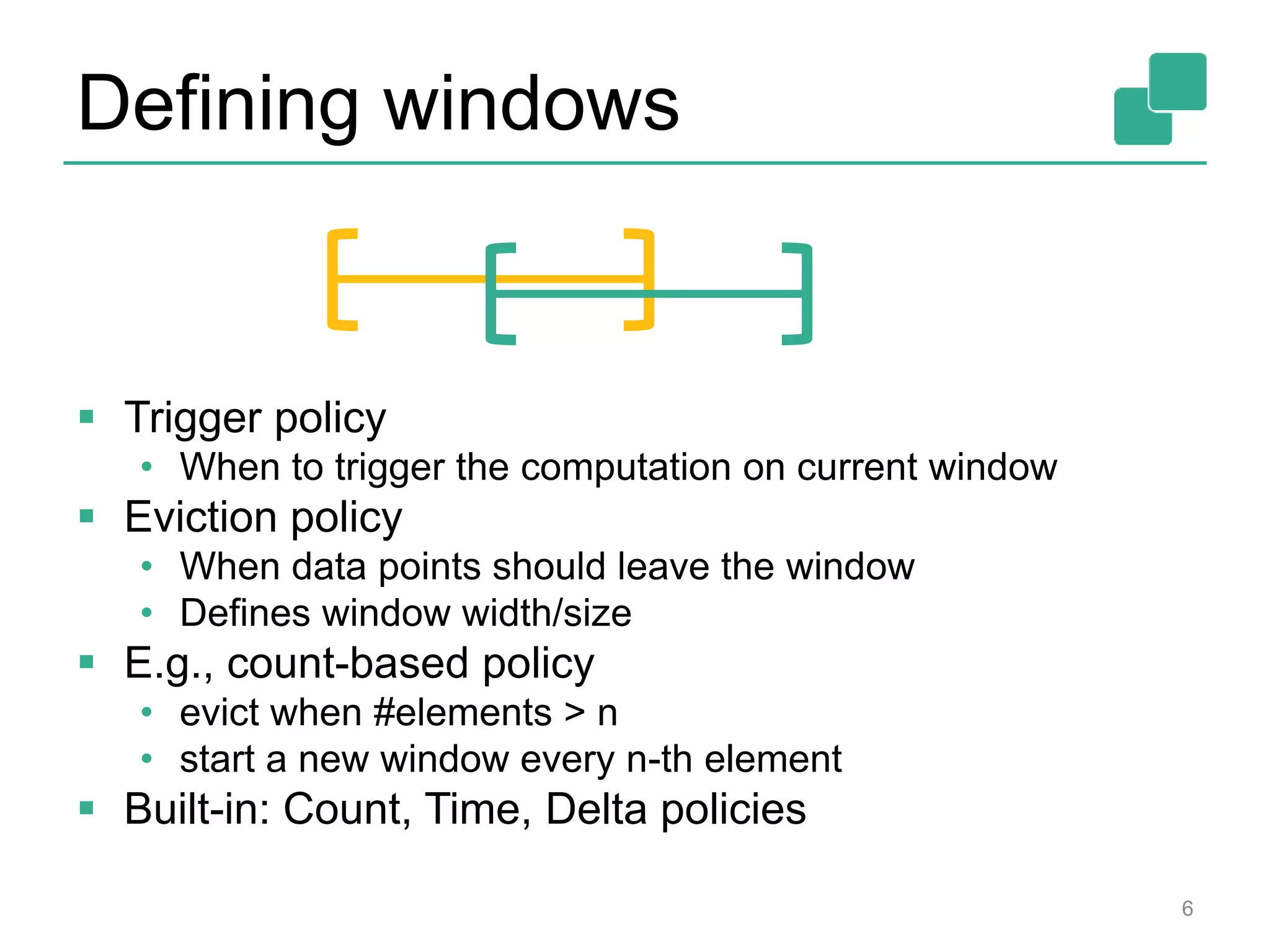 Defining windows
 Trigger policy
• When to trigger the computation on current window
 Eviction policy
• When data points should leave the window
• Defines window width/size
 E.g., count-based policy
• evict when #elements > n
• start a new window every n-th element
 Built-in: Count, Time, Delta policies
6
 