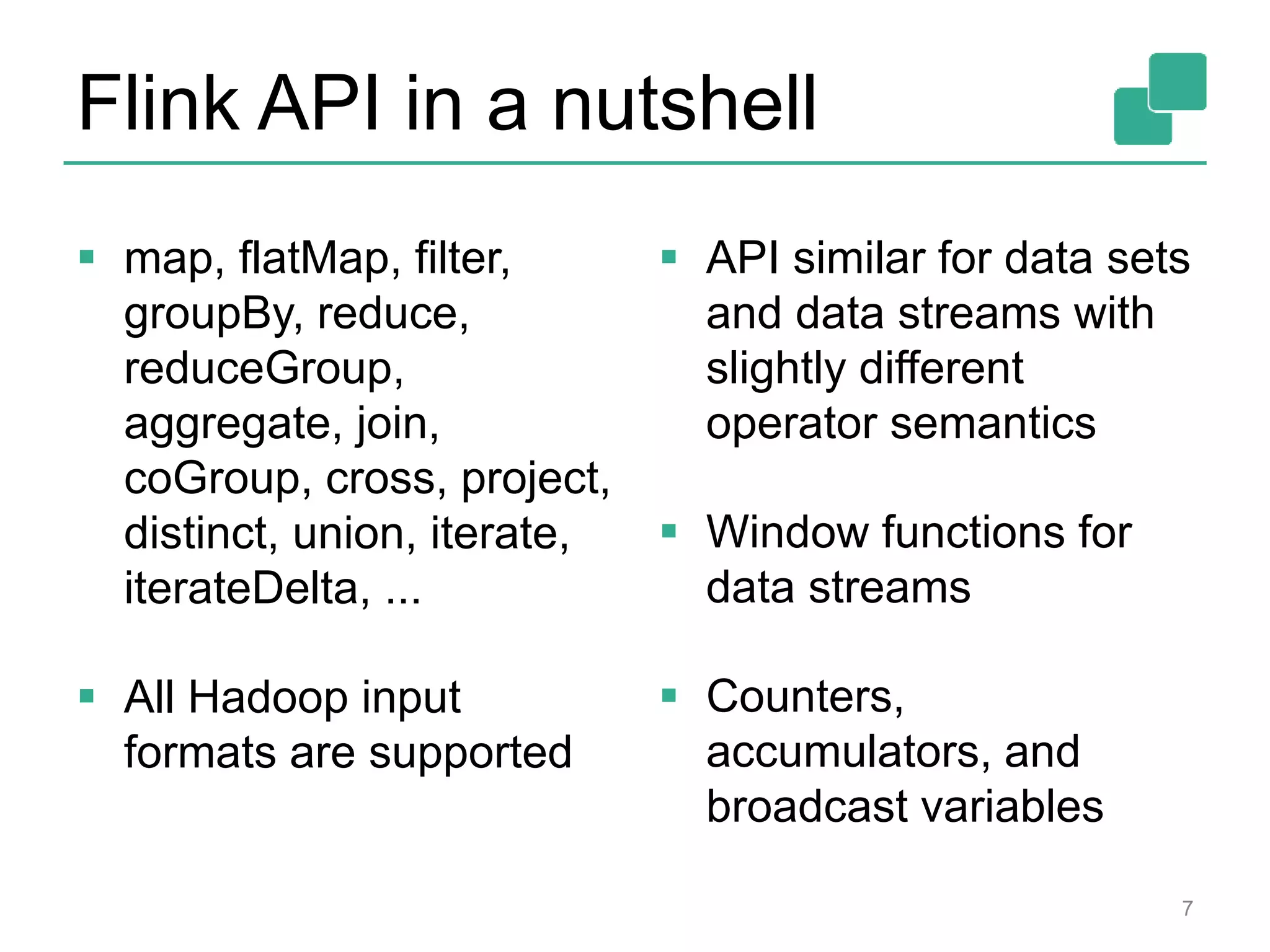 Flink API in a nutshell
 map, flatMap, filter,
groupBy, reduce,
reduceGroup,
aggregate, join,
coGroup, cross, project,
distinct, union, iterate,
iterateDelta, ...
 All Hadoop input
formats are supported
 API similar for data sets
and data streams with
slightly different
operator semantics
 Window functions for
data streams
 Counters,
accumulators, and
broadcast variables
7
 