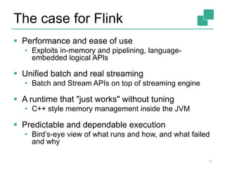 The case for Flink
 Performance and ease of use
• Exploits in-memory and pipelining, language-
embedded logical APIs
 Unified batch and real streaming
• Batch and Stream APIs on top of streaming engine
 A runtime that "just works" without tuning
• C++ style memory management inside the JVM
 Predictable and dependable execution
• Bird’s-eye view of what runs and how, and what failed
and why
3
 