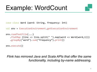 Example: WordCount
4
case class Word (word: String, frequency: Int)
val env = ExecutionEnvironment.getExecutionEnvironment
env.readTextFile(...)
.flatMap {line => line.split(" ").map(word => Word(word,1))}
.groupBy("word").sum("frequency”).print()
env.execute()
Flink has mirrored Java and Scala APIs that offer the same
functionality, including by-name addressing.
 