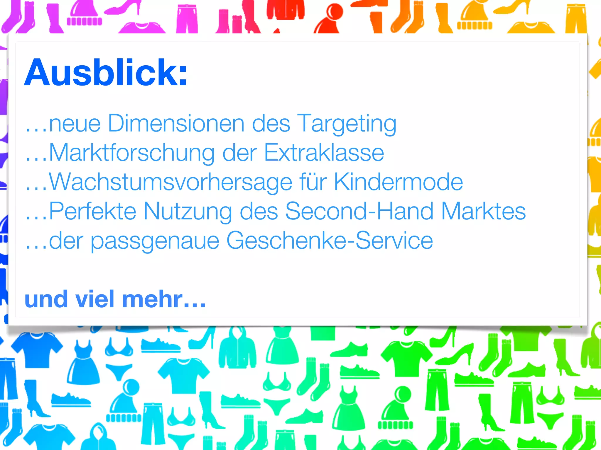 Ausblick:
…neue Dimensionen des Targeting
…Marktforschung der Extraklasse
…Wachstumsvorhersage für Kindermode
…Perfekte Nutzung des Second-Hand Marktes
…der passgenaue Geschenke-Service
und viel mehr…

 