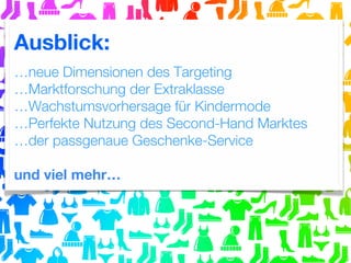 Ausblick:
…neue Dimensionen des Targeting
…Marktforschung der Extraklasse
…Wachstumsvorhersage für Kindermode
…Perfekte Nutzung des Second-Hand Marktes
…der passgenaue Geschenke-Service
und viel mehr…

 