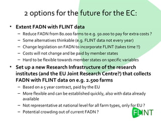 • Extent FADN with FLINT data
– Reduce FADN from 80.000 farms to e.g. 50.000 to pay for extra costs ?
– Some alternatives thinkable (e.g. FLINT data not every year)
– Change legislation on FADN to incorporate FLINT (takes time !!)
– Costs will not change and be paid by member states
– Hard to be flexible towards member states on specific variables
• Set up a new Research Infrastructure of the research
institutes (and the EU Joint Research Centre?) that collects
FADN with FLINT data on e.g. 2.500 farms
– Based on a 5 year contract, paid by the EU
– More flexible and can be established quickly, also with data already
available
– Not representative at national level for all farm types, only for EU ?
– Potential crowding out of current FADN ?
2 options for the future for the EC:
 