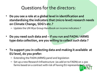 • Do you see a role at a global level in identification and
standardising the indicators that (micro level) research needs
on Climate Change, SDG’s etc.?
– Update the UN Wye Group Handbook on income indicators ?
• Do you need such data and – if you run and FADN / ARMS
type data collection, are you willing to collect such data ?
• To support you in collecting data and making it available at
EU level, do you prefer:
– Extending the FADN (ARMS) panel and legislation
– Set up a new Research Infrastructure (as add on to FADN) on 2.500
farms based on a contract with risk of having EU representativity only.
Questions for the directors:
 