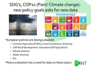 SDG’s, COP21 (Paris’ Climate change):
new policy goals asks for new data
•European policies are (being) adapted:
– Common Agricultural Policy: Cross Compliance, Greening
– CAP Rural development: innovation (EIP Agriculture)
– Nitrate directive
– Water directive
– Etc.
•Policy evaluation has a need for data on these topics
 