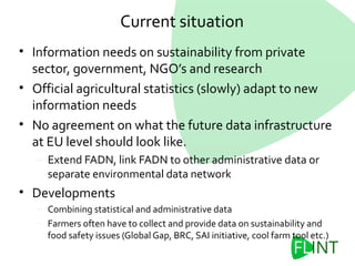 Current situation
• Information needs on sustainability from private
sector, government, NGO’s and research
• Official agricultural statistics (slowly) adapt to new
information needs
• No agreement on what the future data infrastructure
at EU level should look like.
– Extend FADN, link FADN to other administrative data or
separate environmental data network
• Developments
– Combining statistical and administrative data
– Farmers often have to collect and provide data on sustainability and
food safety issues (Global Gap, BRC, SAI initiative, cool farm tool etc.)
 