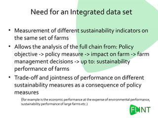 Need for an Integrated data set
• Measurement of different sustainability indicators on
the same set of farms
• Allows the analysis of the full chain from: Policy
objective -> policy measure -> impact on farm -> farm
management decisions -> up to: sustainability
performance of farms
• Trade-off and jointness of performance on different
sustainability measures as a consequence of policy
measures
– (for example is the economic performance at the expense of environmental performance,
sustainability performance of large farms etc.)
 
