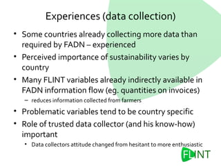 Experiences (data collection)
• Some countries already collecting more data than
required by FADN – experienced
• Perceived importance of sustainability varies by
country
• Many FLINT variables already indirectly available in
FADN information flow (eg. quantities on invoices)
– reduces information collected from farmers
• Problematic variables tend to be country specific
• Role of trusted data collector (and his know-how)
important
• Data collectors attitude changed from hesitant to more enthusiastic
 