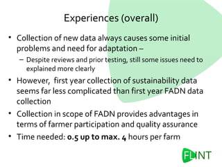 Experiences (overall)
• Collection of new data always causes some initial
problems and need for adaptation –
– Despite reviews and prior testing, still some issues need to
explained more clearly
• However, first year collection of sustainability data
seems far less complicated than first year FADN data
collection
• Collection in scope of FADN provides advantages in
terms of farmer participation and quality assurance
• Time needed: 0.5 up to max. 4 hours per farm
 