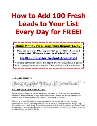 How to Add 100 Fresh
  Leads to Your List
 Every Day for FREE!
     Make Money by Giving This Report Away!
       Now you can brand this report with your affiliate links and
        make up to 100% commission by simply giving it away!

          >>Click Here for Instant Access!<<
    You have permission to give this report away or include it as a bonus
    to any product or membership site if the content is left unchanged.




ALL RIGHTS RESERVED

No part of this course may be reproduced or transmitted in any form whatsoever, electronic,
or mechanical, including photocopying, recording, or by any informational storage or
retrieval system without expressed permission from the author.

DISCLAIMER AND/OR LEGAL NOTICES

The information presented herein represents the views of the author as of the date of
publication. Because of the rate with which conditions change, the author reserves the
rights to alter and update his opinions based on the new conditions.

This course is for informational purposes only and the author does not accept any
responsibilities for any liabilities resulting from the use of this information. While every
attempt has been made to verify the information provided here, the author and his referrals
cannot assume any responsibility for errors, inaccuracies or omissions. Any slights of people
or organizations are unintentional.
 