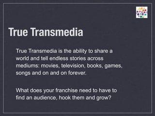 True Transmedia	
 True Transmedia is the ability to share a
 world and tell endless stories across
 mediums: movies, television, books, games,
 songs and on and on forever.


 What does your franchise need to have to
 find an audience, hook them and grow?
 