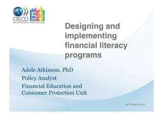 Designing and
               implementing
               ﬁnancial literacy
               programs !
Adele Atkinson, PhD
Policy Analyst
Financial Education and
Consumer Protection Unit
                               10th March 2011
 