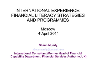 INTERNATIONAL EXPERIENCE:
FINANCIAL LITERACY STRATEGIES
       AND PROGRAMMES

                      Moscow
                    4 April 2011

                    Shaun Mundy
                shaunmundy@hotmail.com
  International Consultant (Former Head of Financial
Capability Department, Financial Services Authority, UK)
 