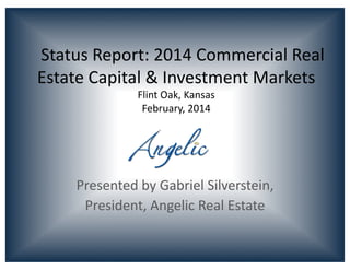  	
  	
  Status	
  Report:	
  2014	
  Commercial	
  Real	
  
Estate	
  Capital	
  &	
  Investment	
  Markets	
  
Flint	
  Oak,	
  Kansas	
  
February,	
  2014	
  

Presented	
  by	
  Gabriel	
  Silverstein,	
  	
  
President,	
  Angelic	
  Real	
  Estate	
  

 