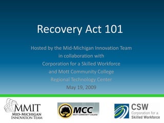Recovery Act 101
Hosted by the Mid-Michigan Innovation Team
            in collaboration with
    Corporation for a Skilled Workforce
       and Mott Community College
        Regional Technology Center
                May 19, 2009
 