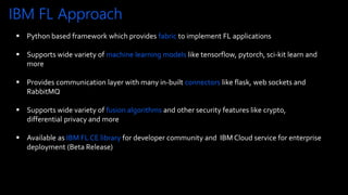 IBM FL Approach
12
© Copyright IBM Corporation 2020
 Python based framework which provides fabric to implement FL applications
 Supports wide variety of machine learning models like tensorflow, pytorch, sci-kit learn and
more
 Provides communication layer with many in-built connectors like flask, web sockets and
RabbitMQ
 Supports wide variety of fusion algorithms and other security features like crypto,
differential privacy and more
 Available as IBM FL CE library for developer community and IBM Cloud service for enterprise
deployment (Beta Release)
 