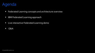 Agenda
2
© Copyright IBM Corporation 2020
 Federated Learning concepts and architecture overview
 IBM Federated Learning approach
 Live interactive Federated Learning demo
 Q&A
 