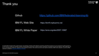 Thank you
© Copyright IBM Corporation 2020. All rights reserved. The information contained in these materials is provided for informational purposes only, and is provided AS IS without warranty of
any kind, express or implied. Any statement of direction represents IBM’s current intent, is subject to change or withdrawal, and represent only goals and objectives. IBM, the IBM logo, and
ibm.com are trademarks of IBM Corp., registered in many jurisdictions worldwide. Other product and service names might be trademarks of IBM or other companies. A current list of IBM
trademarks is available at Copyright and trademark information.
IBM Research AI/ © 2020 IBM Corporation 25
IBM FL Web Site https://ibmfl.mybluemix.net
https://arxiv.org/abs/2007.10987
IBM FL White Paper
Github https://github.com/IBM/federated-learning-lib
 
