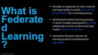 What is
Federate
d
Learning
?
© Copyright IBM Corporation 2020
 Provides an approach to train machine
learning models in which data cannot
be centralized for a training process.
 Distributed machine learning process
in which multiple participants (parties)
collaborate to train machine learning
model without sharing data
 Interaction between parties via
learning protocol coordinated by
aggregator.
 