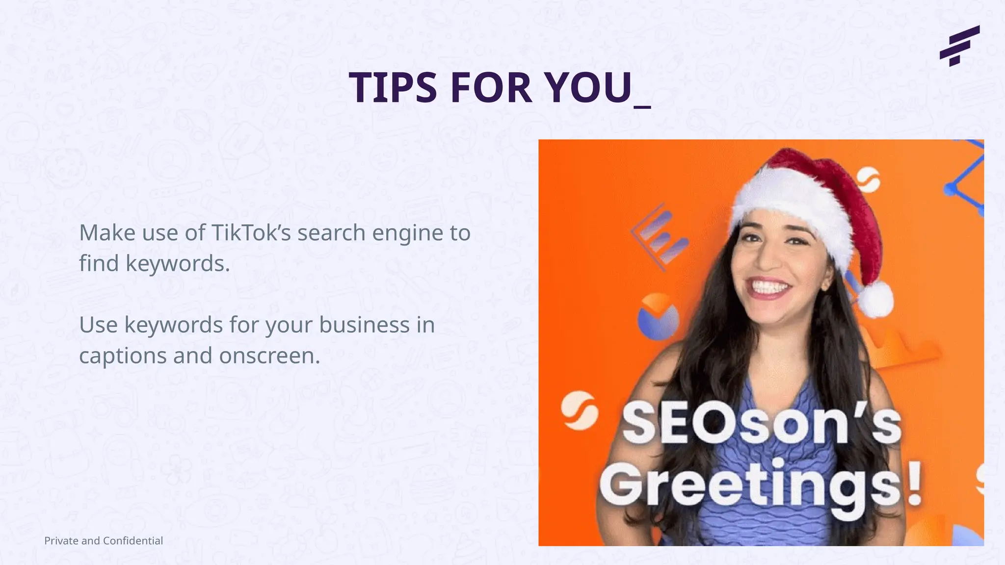 TIPS FOR YOU_
Make use of TikTok’s search engine to
find keywords.
Use keywords for your business in
captions and onscreen.
Private and Confidential
 