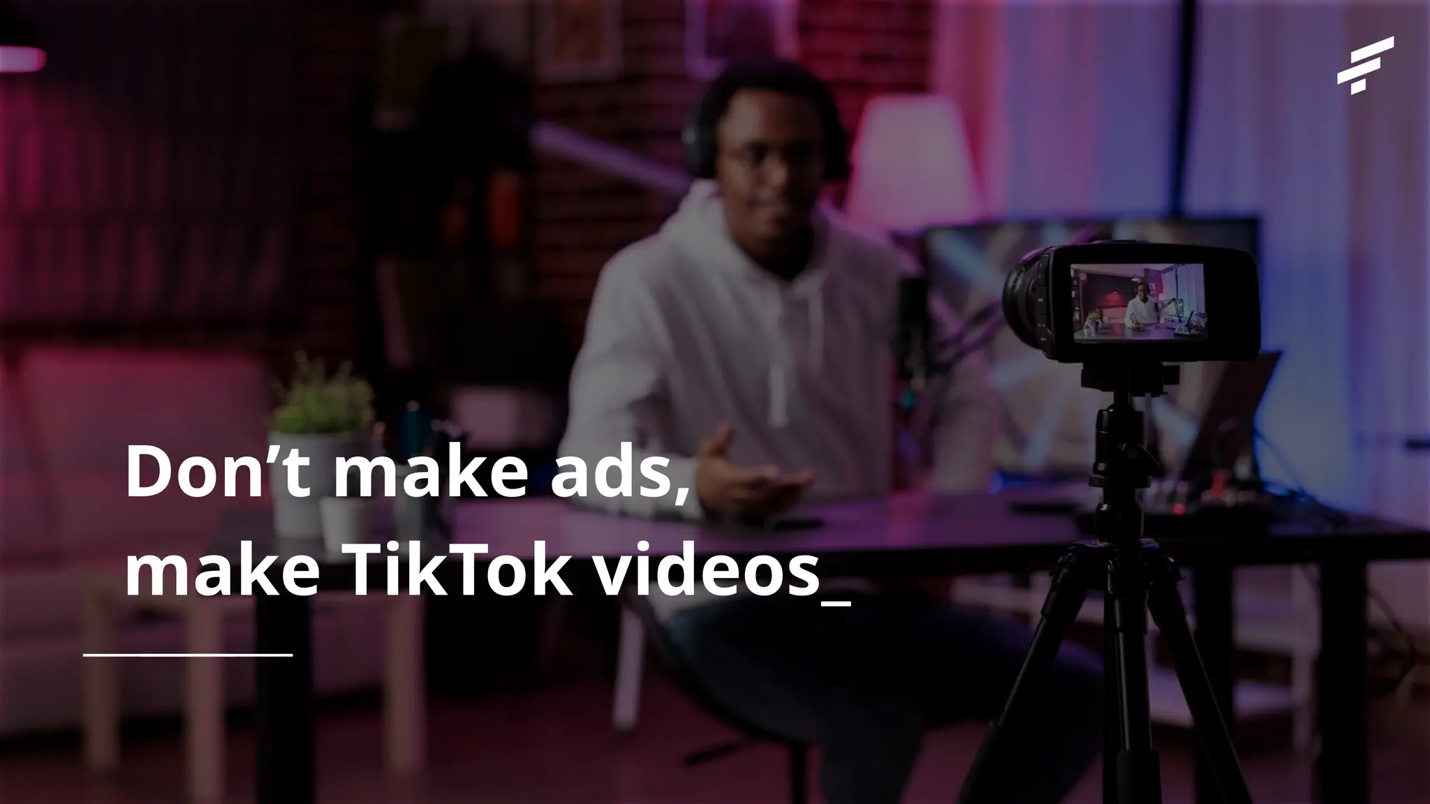 Don’t make ads,
make TikTok videos_
 