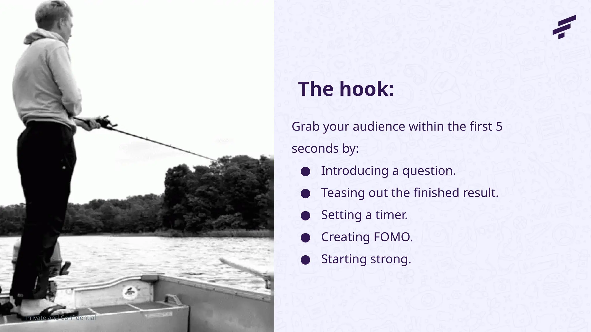 Private and Confidential
Grab your audience within the first 5
seconds by:
● Introducing a question.
● Teasing out the finished result.
● Setting a timer.
● Creating FOMO.
● Starting strong.
The hook:
 