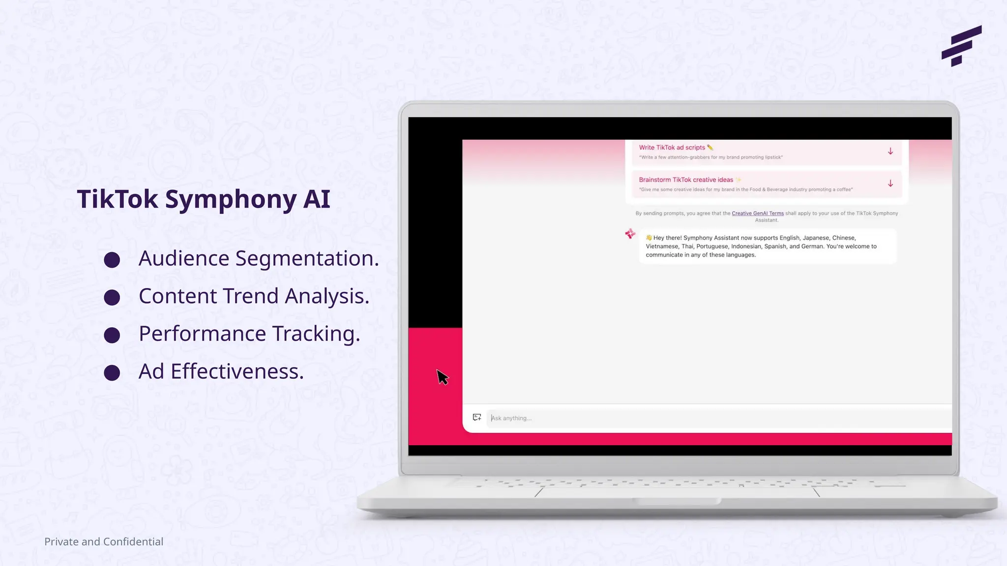 Private and Confidential
● Audience Segmentation.
● Content Trend Analysis.
● Performance Tracking.
● Ad Effectiveness.
TikTok Symphony AI
 