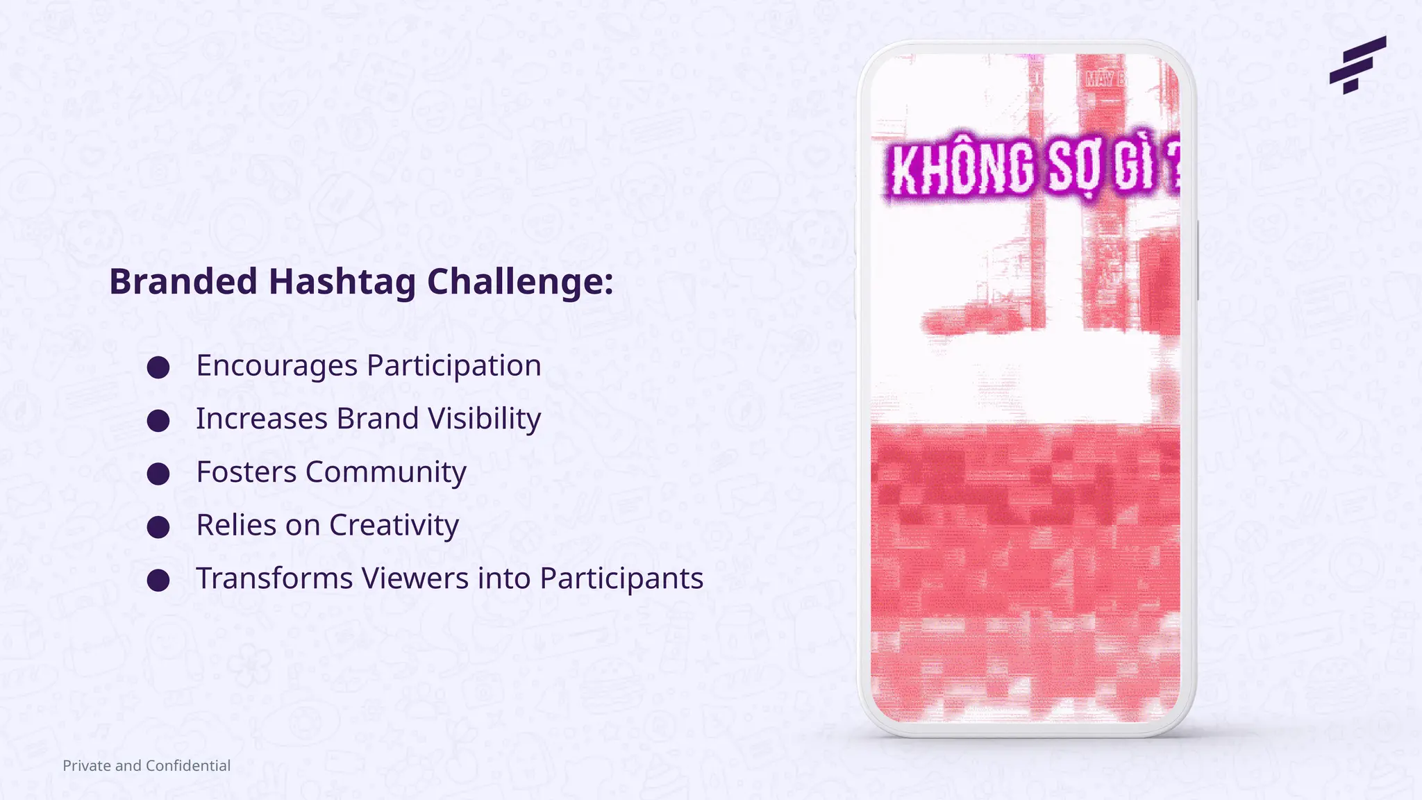 Private and Confidential
● Encourages Participation
● Increases Brand Visibility
● Fosters Community
● Relies on Creativity
● Transforms Viewers into Participants
Branded Hashtag Challenge:
 