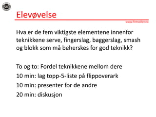 ElevøvelseHvaer de fem viktigsteelementeneinnenforteknikkene serve, fingerslag, baggerslag, smash ogblokksommåbeherskes for god teknikk?To og to: Fordelteknikkenemellomdere10 min: lag topp-5-liste påflippoverark10 min: presenter for de andre20 min: diskusjon