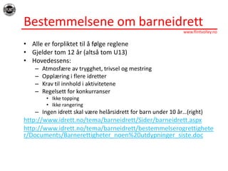BestemmelseneombarneidrettAlleerforpliktettilåfølgeregleneGjelder tom 12 år (altså tom U13)Hovedessens: Atmosfæreavtrygghet, trivselogmestringOpplæringiflereidretterKravtilinnholdiaktiviteteneRegelsett for konkurranserIkke toppingIkkerangeringIngenidrettskalværehelårsidrett for barn under 10 år…(right)http://www.idrett.no/tema/barneidrett/Sider/barneidrett.aspxhttp://www.idrett.no/tema/barneidrett/bestemmelserogrettigheter/Documents/Barnerettigheter_noen%20utdypninger_siste.doc