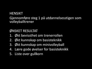 HENSIKTGjennomføresteg 1 påutdannelsesstigensomvolleyballtrenerØNSKET RESULTATØktbevissthetomtrenerrollenØktkunnskapombasisteknikkØktkunnskapomminivolleyballLæregodeøvelser for basisteknikkListe over gullkorn