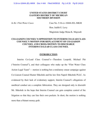 UNITED STATES DISTRICT COURT
EASTERN DISTRICT OF MICHIGAN
SOUTHERN DIVISION
In Re: Flint Water Cases Case No. 5:16-cv-10444-JEL-MKM
Hon. Judith E. Levy
Magistrate Judge Mona K. Majzoub
CO-LIAISON COUNSEL’S OPPOSITION TO INTERIM CO-LEAD CLASS
COUNSEL’S MOTION FOR REPLACEMENT OF CO-LIAISON
COUNSEL AND CROSS-MOTION TO DISCHARGE
INTERIM CO-LEAD CLASS COUNSEL
INTRODUCTION
Interim Co-Lead Class Counsel’s—Theodore Leopold, Michael Pitt
(“Interim Counsel”), and their colleagues who make up the “Flint Water Class
Action Legal Team”— motion is nothing but a retaliatory smear campaign against
Co-Liaison Counsel Hunter Shkolnik and his law firm Napoli Shkolnik PLLC. As
evidenced by their lack of evidentiary support, Interim Counsel’s allegations of
unethical conduct are a complete fabrication. They are designed only to discredit
Mr. Shkolnik in the hope that Interim Counsel can gain complete control of the
litigation so that they can line their own pockets. In short, the motion is nothing
more than a blatant money grab.
5:16-cv-10444-JEL-MKM Doc # 444 Filed 04/09/18 Pg 1 of 26 Pg ID 14110
 