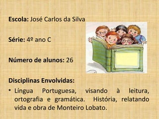 Escola: José Carlos da Silva Série: 4º ano C Número de alunos: 26 Disciplinas Envolvidas: Língua Portuguesa, visando à leitura, ortografia e gramática. História, relatando vida e obra de Monteiro Lobato.