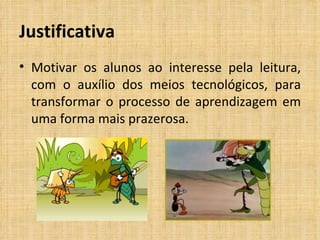 Justificativa Motivar os alunos ao interesse pela leitura, com o auxílio dos meios tecnológicos, para transformar o processo de aprendizagem em uma forma mais prazerosa.