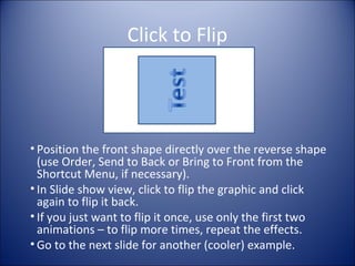 Click to Flip
• Position the front shape directly over the reverse shape
(use Order, Send to Back or Bring to Front from the
Shortcut Menu, if necessary).
• In Slide show view, click to flip the graphic and click
again to flip it back.
• If you just want to flip it once, use only the first two
animations – to flip more times, repeat the effects.
• Go to the next slide for another (cooler) example.
 