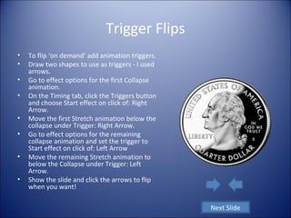 Trigger Flips
• To flip ‘on demand’ add animation triggers.
• Draw two shapes to use as triggers - I used
arrows.
• Go to effect options for the first Collapse
animation.
• On the Timing tab, click the Triggers button
and choose Start effect on click of: Right
Arrow.
• Move the first Stretch animation below the
collapse under Trigger: Right Arrow.
• Go to effect options for the remaining
collapse animation and set the trigger to
Start effect on click of: Left Arrow
• Move the remaining Stretch animation to
below the Collapse under Trigger: Left
Arrow.
• Show the slide and click the arrows to flip
when you want!
Next Slide
 