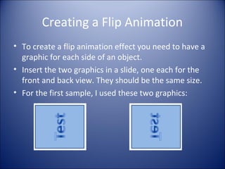 Creating a Flip Animation
• To create a flip animation effect you need to have a
graphic for each side of an object.
• Insert the two graphics in a slide, one each for the
front and back view. They should be the same size.
• For the first sample, I used these two graphics:
 