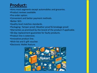 Product:
•Aims most segments except automobiles and groceries.
•Product reviews available
•Pre-order option.
•Convenient and better payment methods.
•Better SEO.
•Quality level matches standards.
•Packaging- Tamper proof, Weather proof & breakage proof.
•Warranties as promised by the brand of the product if applicable.
•30-day replacement guarantee for faulty products.
•Product line is extensive.
•Innovative product line.
•Wish-list and E-gift voucher.
•Electronic Wallet feature.
 