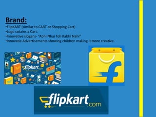Brand:
•FlipKART (similar to CART or Shopping Cart)
•Logo cotains a Cart.
•Innovative slogans- “Abhi Nhai Toh Kabhi Nahi”
•Innovatie Advertisements showing children making it more creative.
 