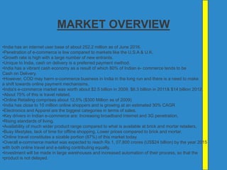 MARKET OVERVIEW
•India has an internet user base of about 252.2 million as of June 2016.
•Penetration of e-commerce is low compared to markets like the U.S.A & U.K.
•Growth rate is high with a large number of new entrants.
•Unique to India, cash on delivery is a preferred payment method.
•India has a vibrant cash economy as a result of which 80% of Indian e- commerce tends to be
Cash on Delivery.
•However, COD may harm e-commerce business in India in the long run and there is a need to make
a shift towards online payment mechanisms.
•India's e-commerce market was worth about $2.5 billion in 2009, $6.3 billion in 2011& $14 billion 2012.
•About 75% of this is travel related.
•Online Retailing comprises about 12.5% ($300 Million as of 2009)
•India has close to 10 million online shoppers and is growing at an estimated 30% CAGR
•Electronics and Apparel are the biggest categories in terms of sales.
•Key drivers in Indian e-commerce are: Increasing broadband Internet and 3G penetration,
•Rising standards of living,
•Availability of much wider product range compared to what is available at brick and mortar retailers,
•Busy lifestyles, lack of time for offline shopping, Lower prices compared to brick and mortar,
•Online travel constitutes a sizable portion (87%) of this market today.
•Overall e-commerce market was expected to reach Rs 1, 07,800 crores (US$24 billion) by the year 2015
with both online travel and e-tailing contributing equally.
•Investment will be made in large warehouses and increased automation of their process, so that the
•product is not delayed.
 