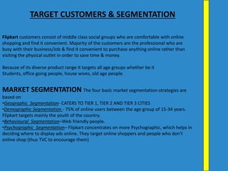 Flipkart customers consist of middle class social groups who are comfortable with online
shopping and find it convenient. Majority of the customers are the professional who are
busy with their business/Job & find it convenient to purchase anything online rather than
visiting the physical outlet in order to save time & money.
Because of its diverse product range it targets all age groups whether be it
Students, office going people, house wives, old age people.
MARKET SEGMENTATION The four basic market segmentation-strategies are
based on
•Geographic Segmentation- CATERS TO TIER 1, TIER 2 AND TIER 3 CITIES
•Demographic Segmentation - 75% of online users between the age group of 15-34 years.
Flipkart targets mainly the youth of the country.
•Behavioural Segmentation–Web friendly people.
•Psychographic Segmentation– Flipkart concentrates on more Psychographic, which helps in
deciding where to display ads online. They target online shoppers and people who don‘t
online shop (thus TVC to encourage them)
TARGET CUSTOMERS & SEGMENTATION
 