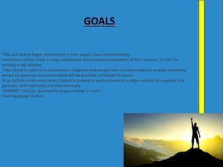 They will look at bigger investments in their supply chain and technology.
Investment will be made in large warehouses and increased automation of their process, so that the
product is not delayed.
They intend to enter in to various new categories and expand their current categories as well. Everything
except for groceries and automobiles will be available on Flipkart in future.
To go further in the value chain, Flipkart is looking at associations with a larger number of suppliers and
partners, both nationally and internationally.
FLIPKART” Aims to become the largest retailer in India”.
Entering global market.
GOALS
 