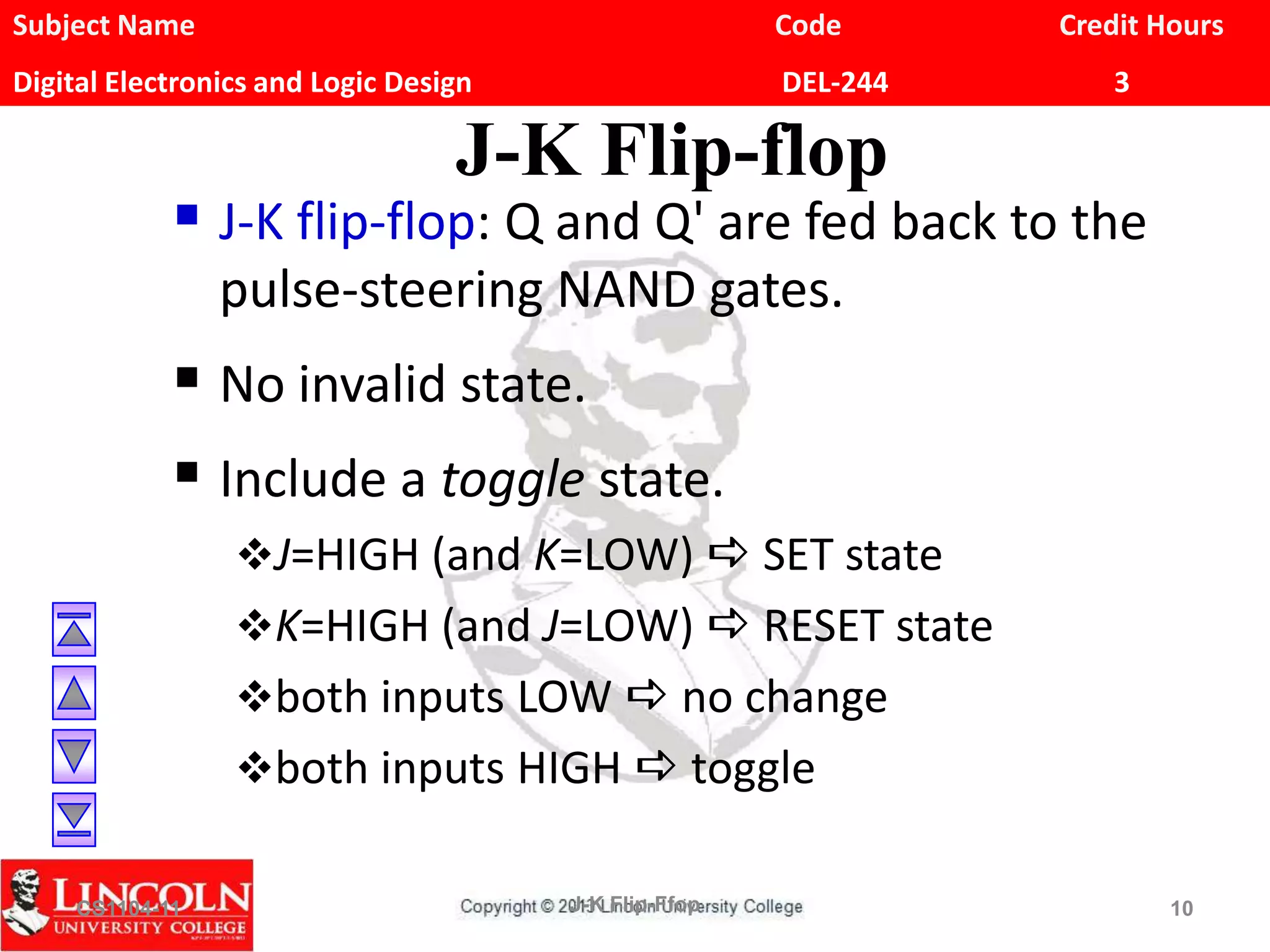 Subject Name Code Credit Hours
Digital Electronics and Logic Design DEL-244 3
J-K Flip-flop
 J-K flip-flop: Q and Q' are fed back to the
pulse-steering NAND gates.
 No invalid state.
 Include a toggle state.
J=HIGH (and K=LOW) a SET state
K=HIGH (and J=LOW) a RESET state
both inputs LOW a no change
both inputs HIGH a toggle
CS1104-11 J-K Flip-Ffop 10
 