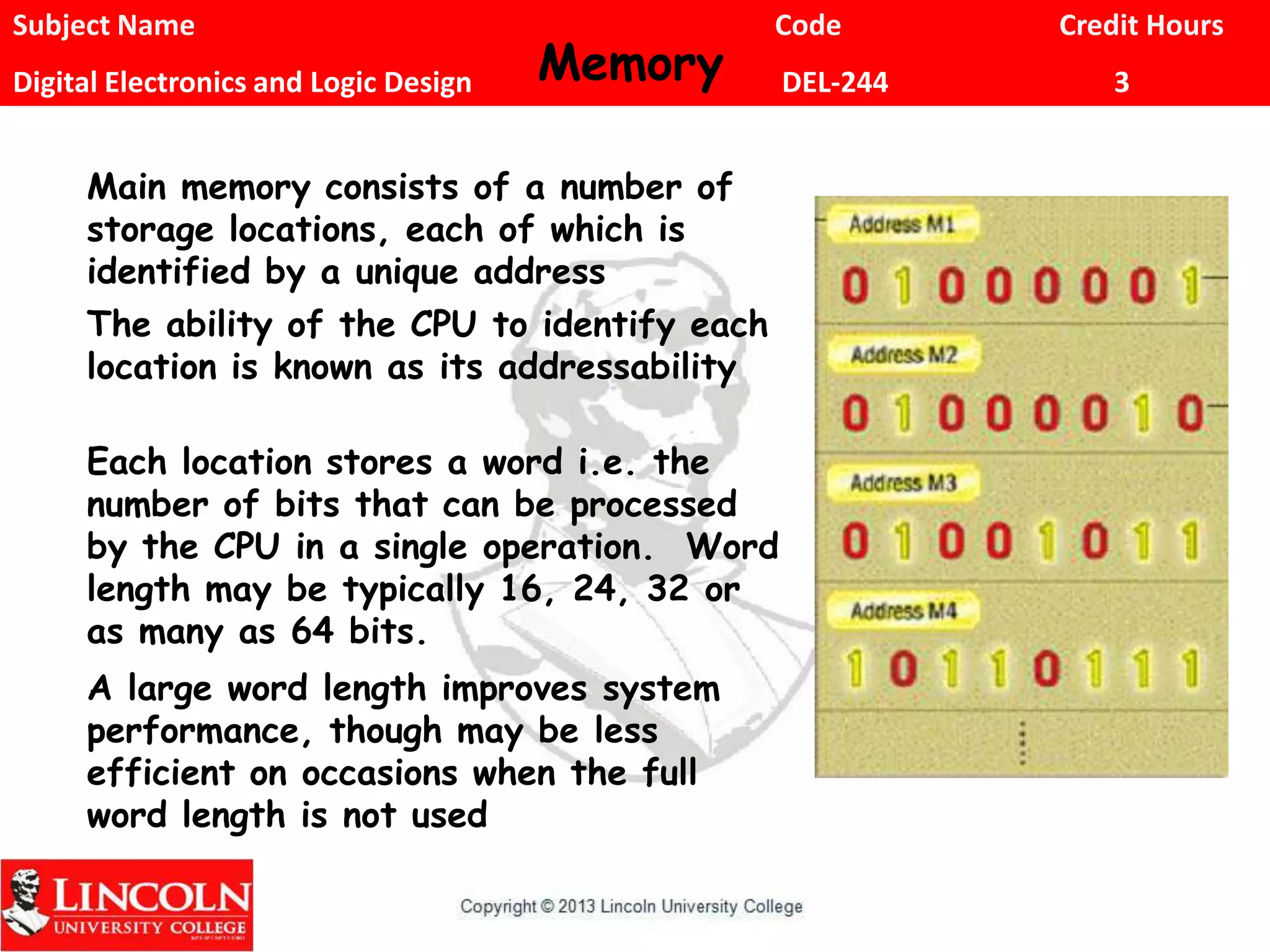 Subject Name Code Credit Hours
Digital Electronics and Logic Design DEL-244 3Memory
Main memory consists of a number of
storage locations, each of which is
identified by a unique address
The ability of the CPU to identify each
location is known as its addressability
Each location stores a word i.e. the
number of bits that can be processed
by the CPU in a single operation. Word
length may be typically 16, 24, 32 or
as many as 64 bits.
A large word length improves system
performance, though may be less
efficient on occasions when the full
word length is not used
 