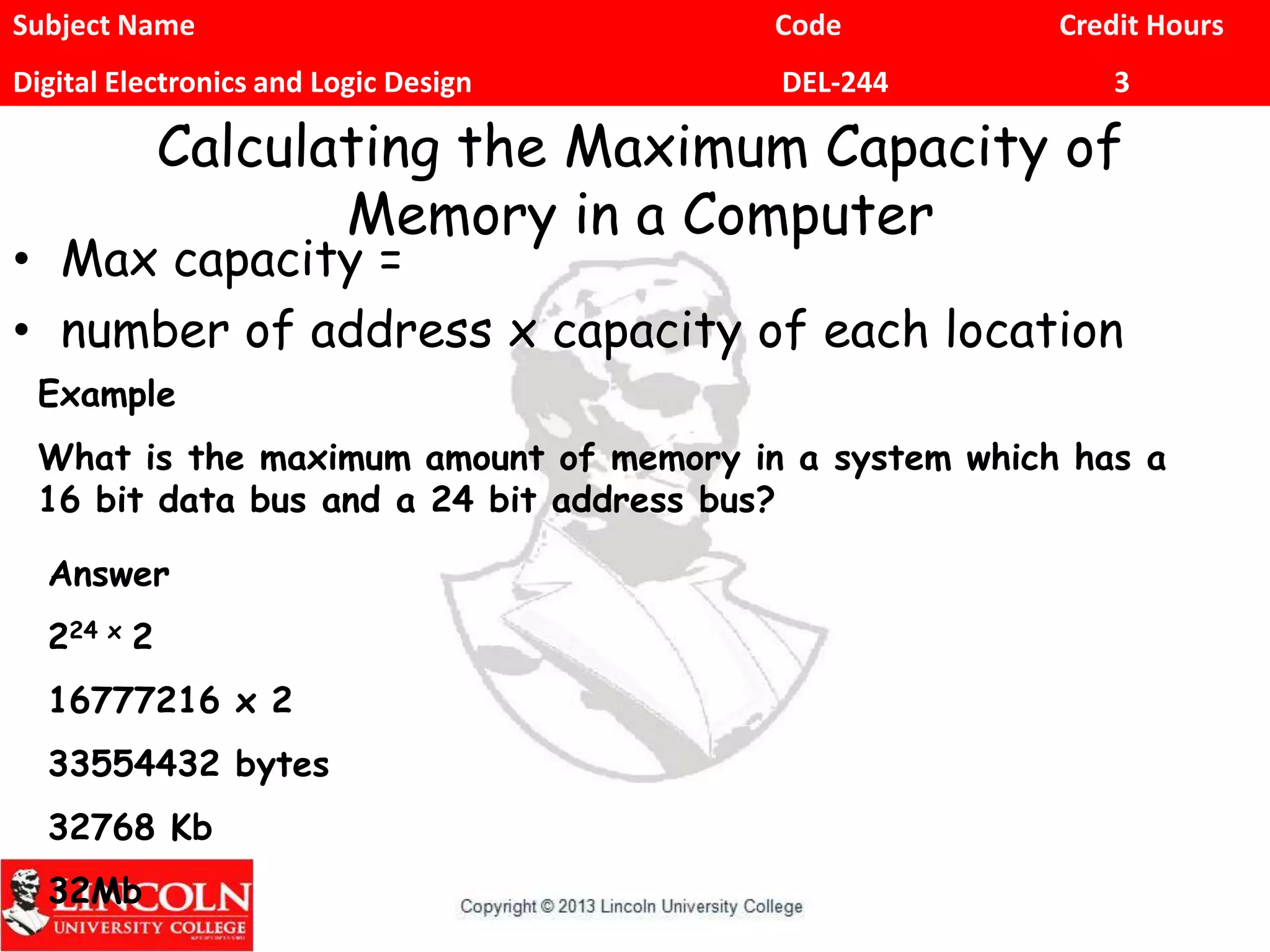 Subject Name Code Credit Hours
Digital Electronics and Logic Design DEL-244 3
Calculating the Maximum Capacity of
Memory in a Computer
• Max capacity =
• number of address x capacity of each location
Example
What is the maximum amount of memory in a system which has a
16 bit data bus and a 24 bit address bus?
Answer
224 x 2
16777216 x 2
33554432 bytes
32768 Kb
32Mb
 
