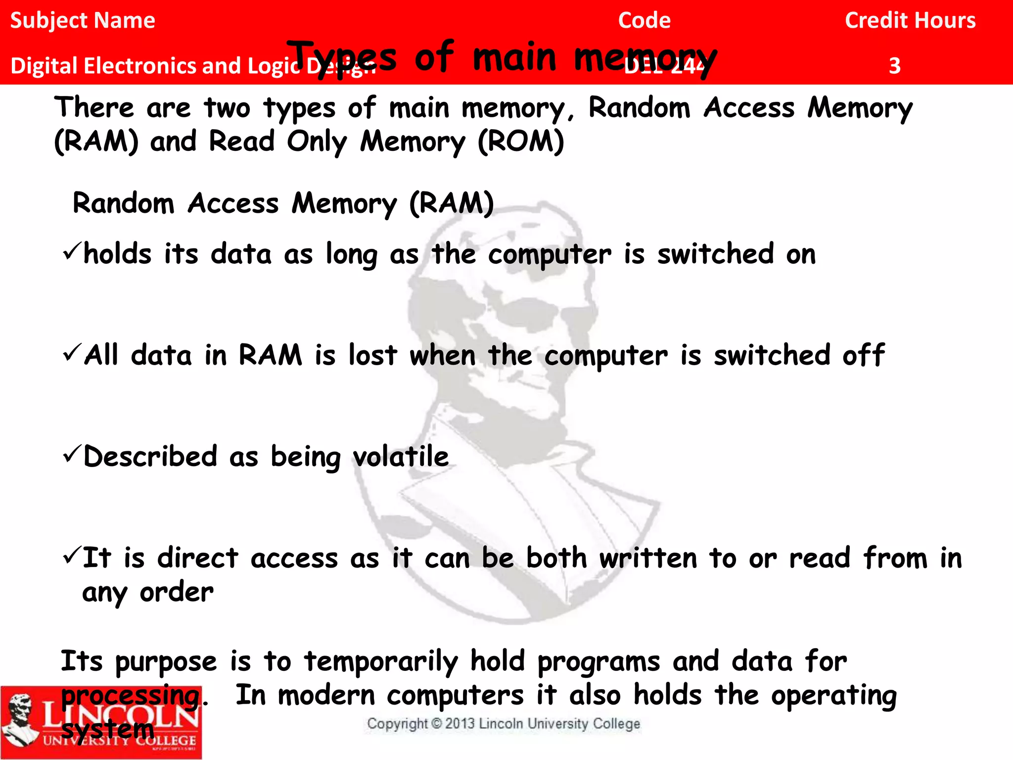 Subject Name Code Credit Hours
Digital Electronics and Logic Design DEL-244 3Types of main memory
There are two types of main memory, Random Access Memory
(RAM) and Read Only Memory (ROM)
Random Access Memory (RAM)
holds its data as long as the computer is switched on
All data in RAM is lost when the computer is switched off
Described as being volatile
It is direct access as it can be both written to or read from in
any order
Its purpose is to temporarily hold programs and data for
processing. In modern computers it also holds the operating
system
 