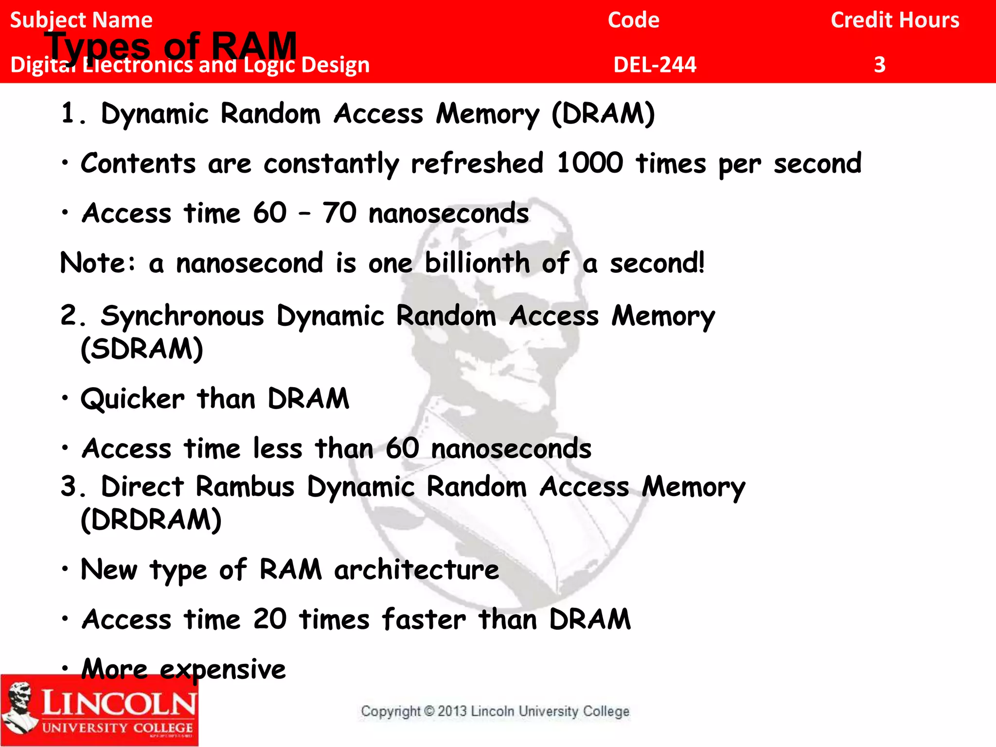 Subject Name Code Credit Hours
Digital Electronics and Logic Design DEL-244 3
Types of RAM
1. Dynamic Random Access Memory (DRAM)
• Contents are constantly refreshed 1000 times per second
• Access time 60 – 70 nanoseconds
Note: a nanosecond is one billionth of a second!
2. Synchronous Dynamic Random Access Memory
(SDRAM)
• Quicker than DRAM
• Access time less than 60 nanoseconds
3. Direct Rambus Dynamic Random Access Memory
(DRDRAM)
• New type of RAM architecture
• Access time 20 times faster than DRAM
• More expensive
 